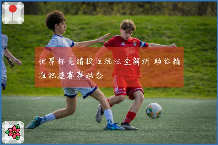 世界杯竞猜投注玩法全解析 助你精准把握赛事动态