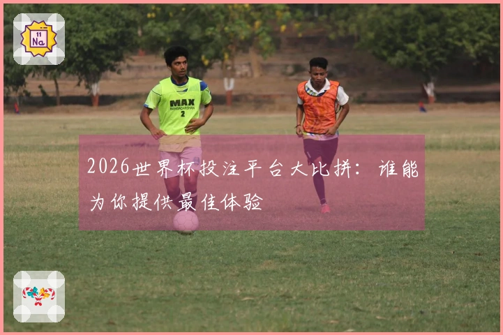 2026世界杯投注平台大比拼：谁能为你提供最佳体验